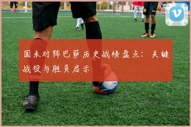 国米对阵巴萨历史战绩盘点:关键战役与胜负启示